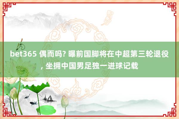 bet365 偶而吗? 曝前国脚将在中超第三轮退役， 坐拥中国男足独一进球记载