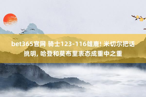 bet365官网 骑士123-116雄鹿! 米切尔把话挑明， 哈登和莫布里表态成重中之重