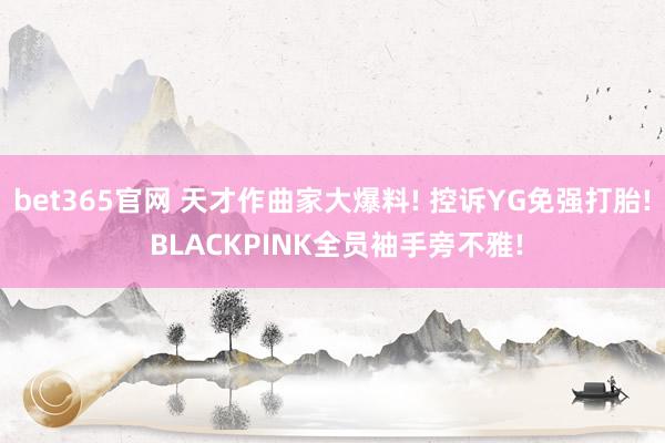 bet365官网 天才作曲家大爆料! 控诉YG免强打胎! BLACKPINK全员袖手旁不雅!