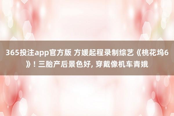 365投注app官方版 方媛起程录制综艺《桃花坞6》! 三胎产后景色好， 穿戴像机车青娥