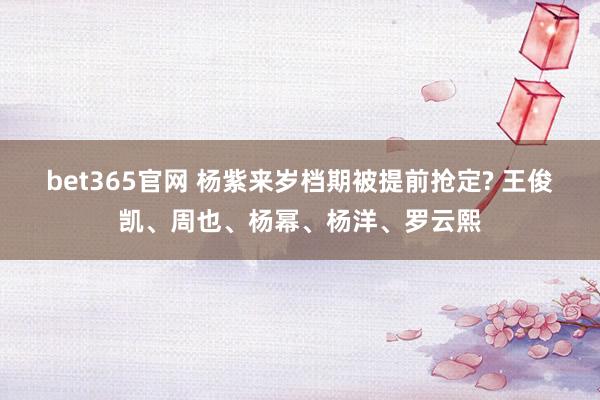 bet365官网 杨紫来岁档期被提前抢定? 王俊凯、周也、杨幂、杨洋、罗云熙