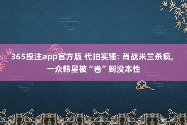 365投注app官方版 代拍实锤: 肖战米兰杀疯， 一众韩星被“卷”到没本性