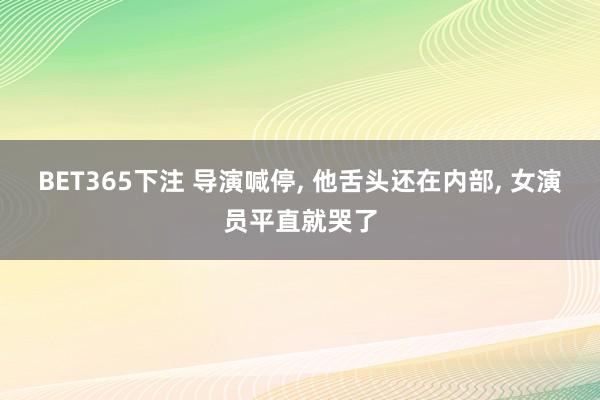 BET365下注 导演喊停， 他舌头还在内部， 女演员平直就哭了