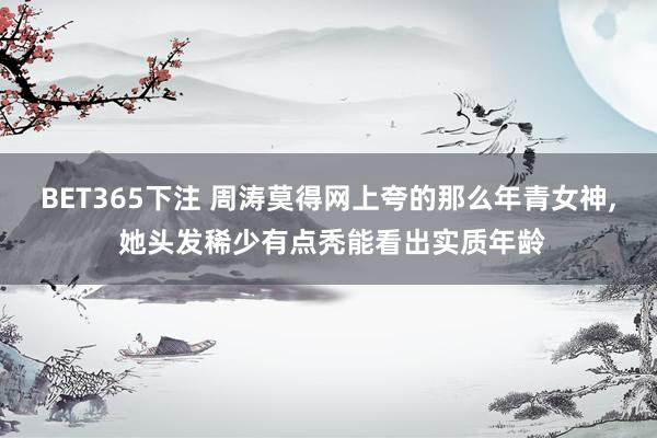 BET365下注 周涛莫得网上夸的那么年青女神， 她头发稀少有点秃能看出实质年龄