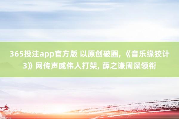 365投注app官方版 以原创破圈， 《音乐缘狡计3》网传声威伟人打架， 薛之谦周深领衔
