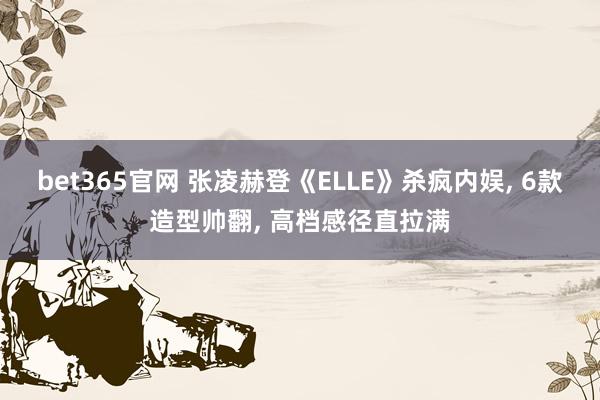 bet365官网 张凌赫登《ELLE》杀疯内娱， 6款造型帅翻， 高档感径直拉满