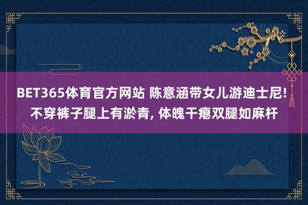 BET365体育官方网站 陈意涵带女儿游迪士尼! 不穿裤子腿上有淤青， 体魄干瘪双腿如麻杆