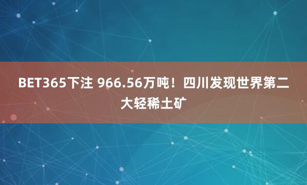 BET365下注 966.56万吨！四川发现世界第二大轻稀土矿