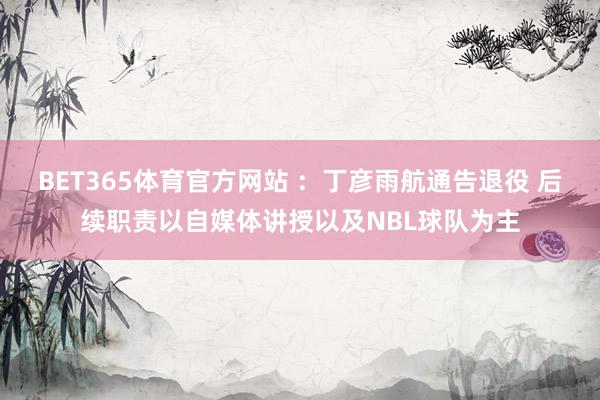 BET365体育官方网站 ：丁彦雨航通告退役 后续职责以自媒体讲授以及NBL球队为主
