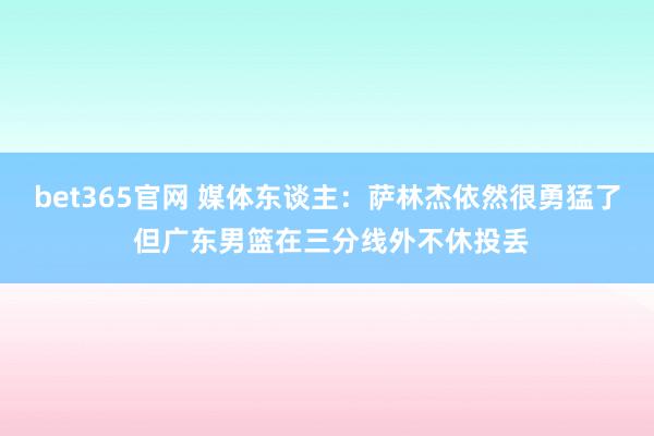 bet365官网 媒体东谈主：萨林杰依然很勇猛了 但广东男篮在三分线外不休投丢