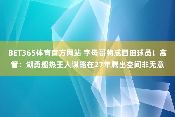 BET365体育官方网站 字母哥将成目田球员！高管：湖勇船热王人谋略在27年腾出空间非无意