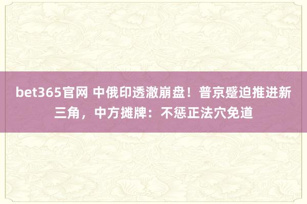 bet365官网 中俄印透澈崩盘！普京蹙迫推进新三角，中方摊牌：不惩正法穴免道