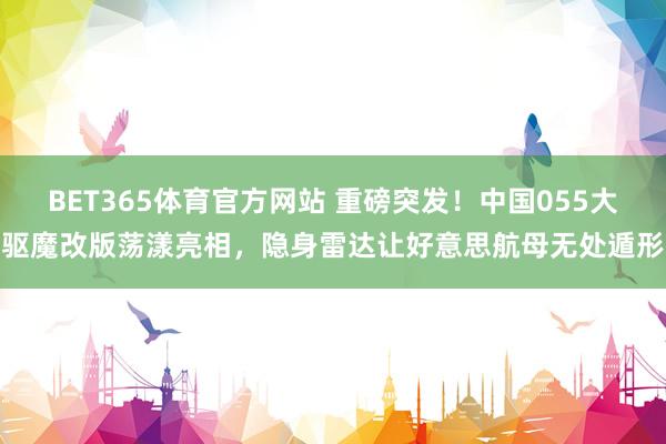 BET365体育官方网站 重磅突发！中国055大驱魔改版荡漾亮相，隐身雷达让好意思航母无处遁形