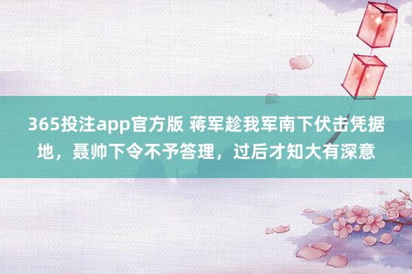 365投注app官方版 蒋军趁我军南下伏击凭据地，聂帅下令不予答理，过后才知大有深意