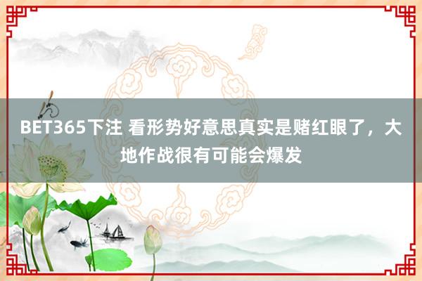 BET365下注 看形势好意思真实是赌红眼了，大地作战很有可能会爆发