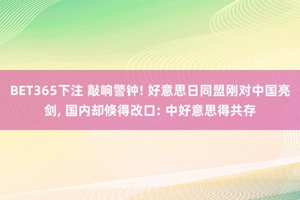 BET365下注 敲响警钟! 好意思日同盟刚对中国亮剑， 国内却倏得改口: 中好意思得共存