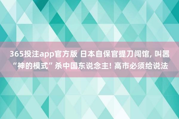 365投注app官方版 日本自保官提刀闯馆， 叫嚣“神的模式”杀中国东说念主! 高市必须给说法