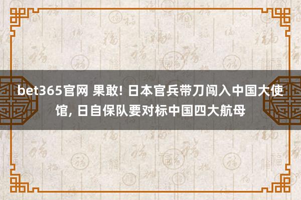 bet365官网 果敢! 日本官兵带刀闯入中国大使馆， 日自保队要对标中国四大航母
