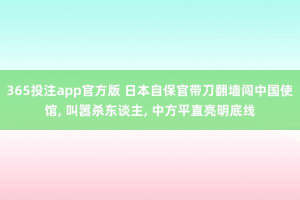 365投注app官方版 日本自保官带刀翻墙闯中国使馆， 叫嚣杀东谈主， 中方平直亮明底线