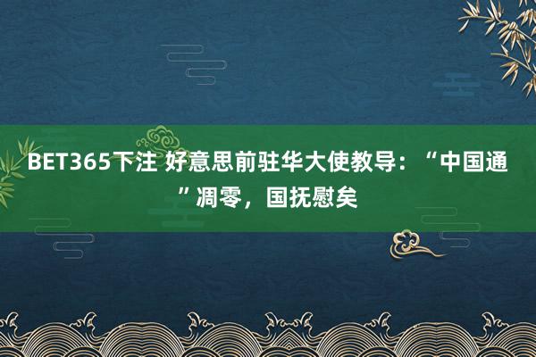 BET365下注 好意思前驻华大使教导：“中国通”凋零，国抚慰矣