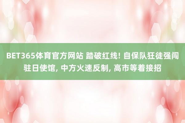 BET365体育官方网站 踏破红线! 自保队狂徒强闯驻日使馆， 中方火速反制， 高市等着接招
