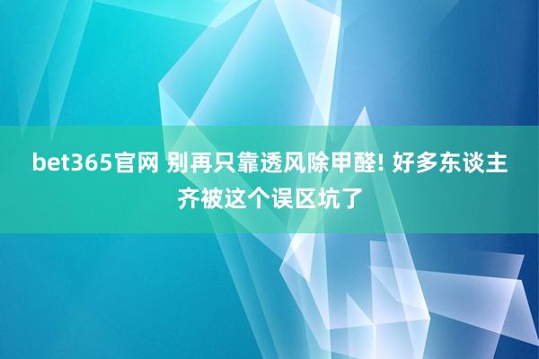 bet365官网 别再只靠透风除甲醛! 好多东谈主齐被这个误区坑了