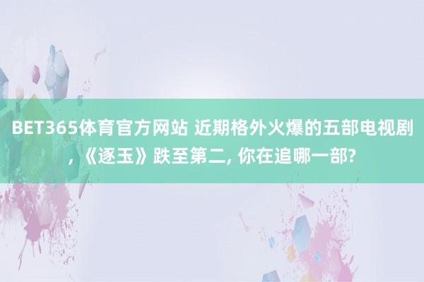 BET365体育官方网站 近期格外火爆的五部电视剧， 《逐玉》跌至第二， 你在追哪一部?