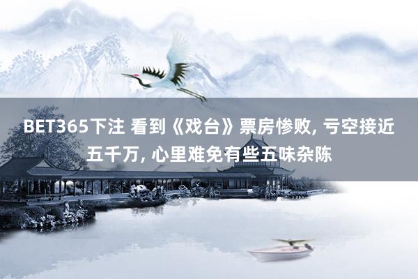 BET365下注 看到《戏台》票房惨败， 亏空接近五千万， 心里难免有些五味杂陈