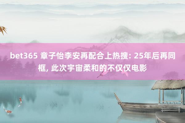 bet365 章子怡李安再配合上热搜: 25年后再同框， 此次宇宙柔和的不仅仅电影