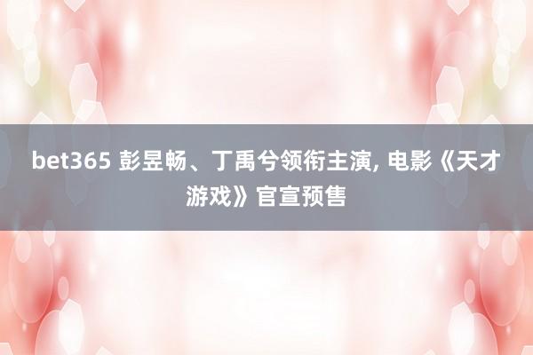 bet365 彭昱畅、丁禹兮领衔主演， 电影《天才游戏》官宣预售