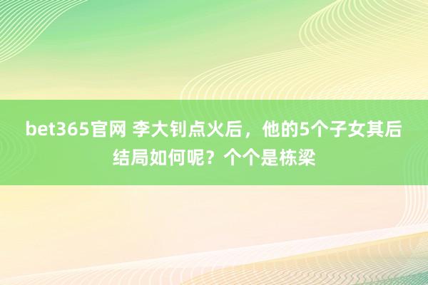 bet365官网 李大钊点火后，他的5个子女其后结局如何呢？个个是栋梁