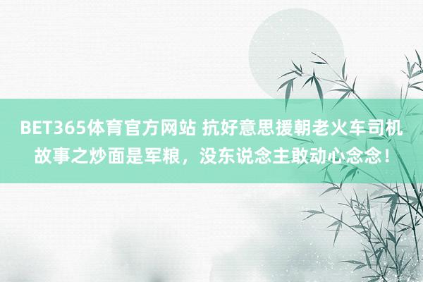 BET365体育官方网站 抗好意思援朝老火车司机故事之炒面是军粮，没东说念主敢动心念念！