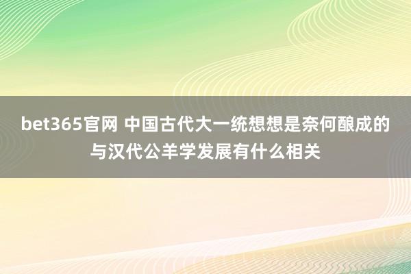 bet365官网 中国古代大一统想想是奈何酿成的与汉代公羊学发展有什么相关