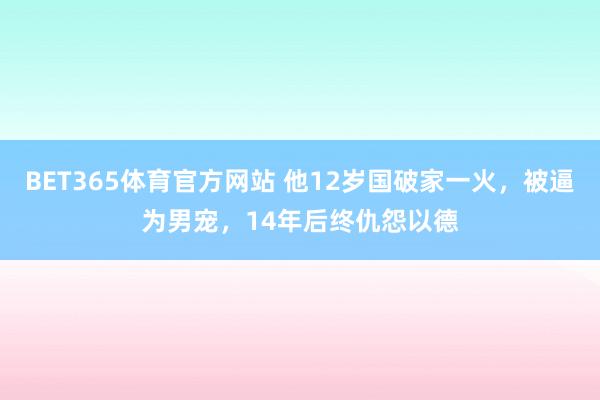 BET365体育官方网站 他12岁国破家一火，被逼为男宠，14年后终仇怨以德