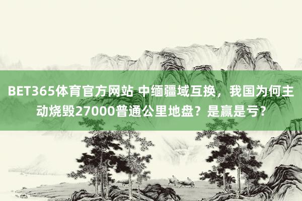 BET365体育官方网站 中缅疆域互换，我国为何主动烧毁27000普通公里地盘？是赢是亏？