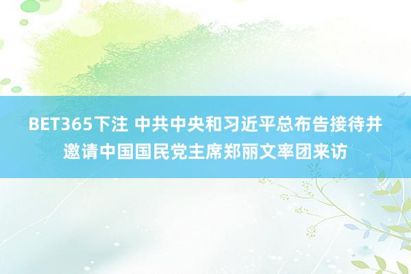 BET365下注 中共中央和习近平总布告接待并邀请中国国民党主席郑丽文率团来访
