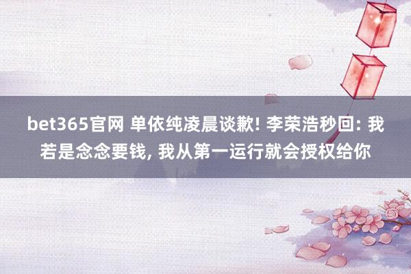 bet365官网 单依纯凌晨谈歉! 李荣浩秒回: 我若是念念要钱， 我从第一运行就会授权给你
