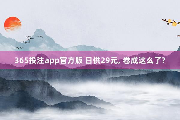 365投注app官方版 日供29元， 卷成这么了?