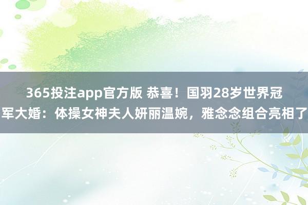 365投注app官方版 恭喜！国羽28岁世界冠军大婚：体操女神夫人妍丽温婉，雅念念组合亮相了