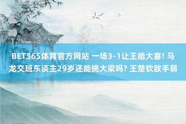 BET365体育官方网站 一场3-1让王皓大喜! 马龙交班东谈主29岁还能挑大梁吗? 王楚钦敌手弱