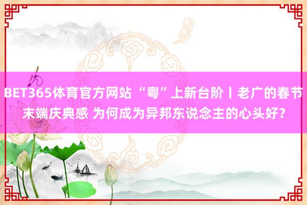 BET365体育官方网站 “粤”上新台阶丨老广的春节末端庆典感 为何成为异邦东说念主的心头好？