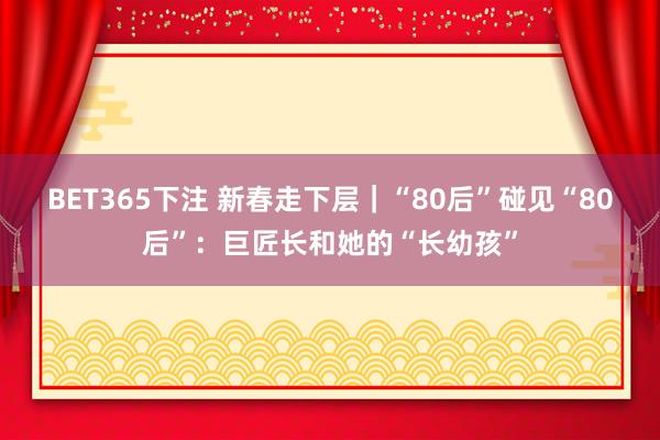 BET365下注 新春走下层｜“80后”碰见“80后”：巨匠长和她的“长幼孩”