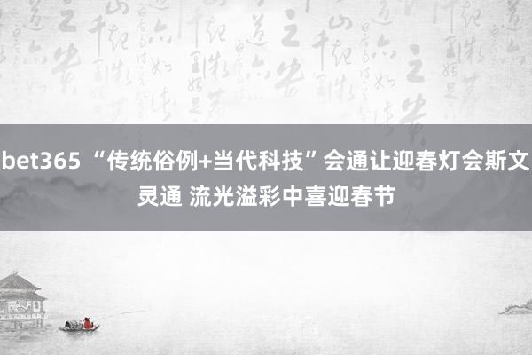bet365 “传统俗例+当代科技”会通让迎春灯会斯文灵通 流光溢彩中喜迎春节