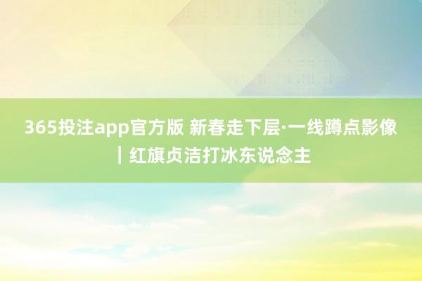 365投注app官方版 新春走下层·一线蹲点影像｜红旗贞洁打冰东说念主