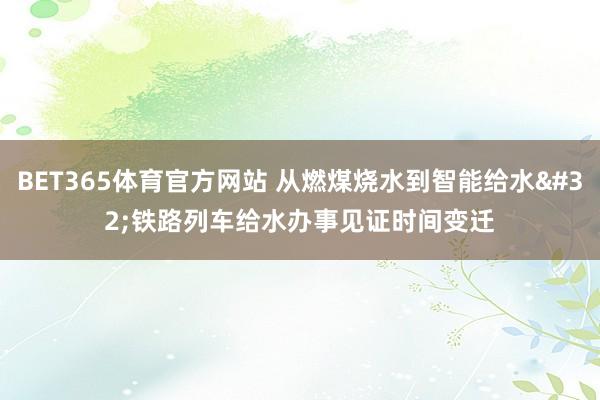 BET365体育官方网站 从燃煤烧水到智能给水 铁路列车给水办事见证时间变迁
