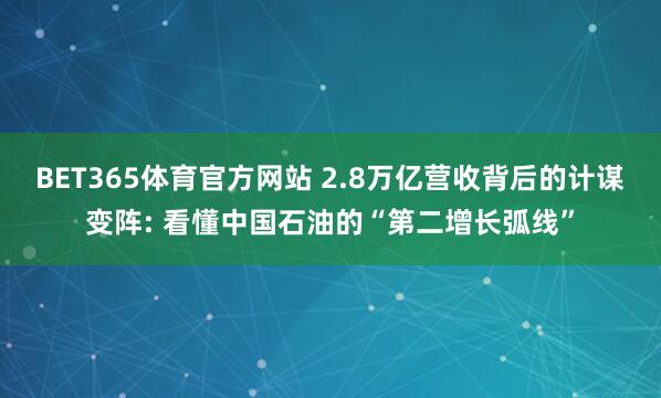 BET365体育官方网站 2.8万亿营收背后的计谋变阵: 看懂中国石油的“第二增长弧线”