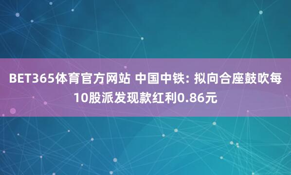 BET365体育官方网站 中国中铁: 拟向合座鼓吹每10股派发现款红利0.86元