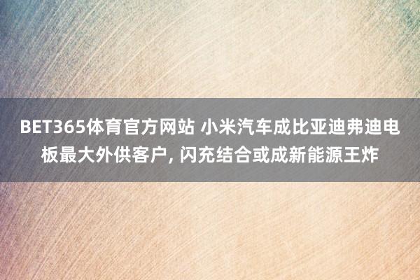 BET365体育官方网站 小米汽车成比亚迪弗迪电板最大外供客户， 闪充结合或成新能源王炸