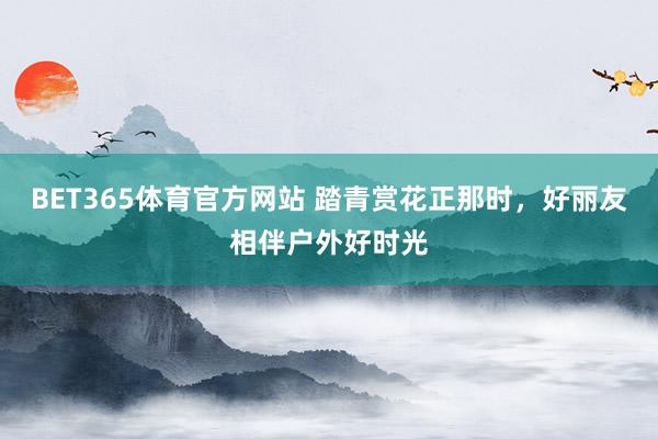 BET365体育官方网站 踏青赏花正那时，好丽友相伴户外好时光