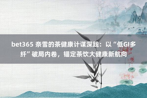 bet365 奈雪的茶健康计谋深践：以“低GI多纤”破局内卷，锚定茶饮大健康新航向